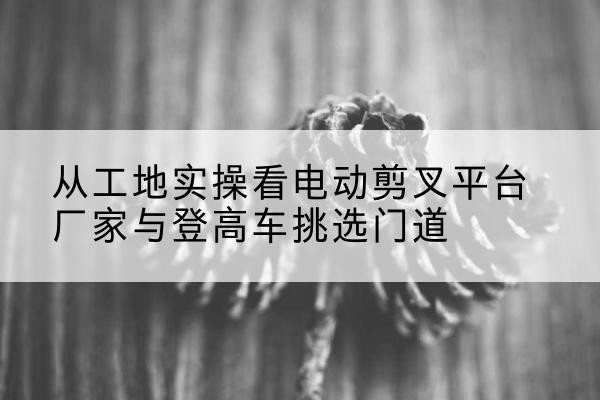 任丘电动剪叉升降平台厂家-从工地实操看电动剪叉平台厂家与登高车挑选门道