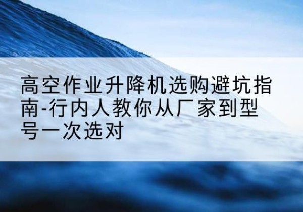 任丘升降平台厂家-高空作业升降机选购避坑指南-行内人教你从厂家到型号一次选对