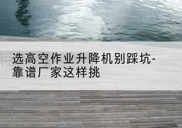 任丘剪叉式升降机厂家-选高空作业升降机别踩坑-靠谱厂家这样挑
