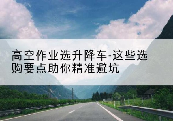 任丘升降车厂家-高空作业选升降车-这些选购要点助你*避坑