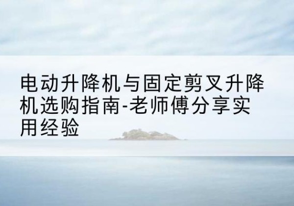任丘电动升降机怎么选-电动升降机与固定剪叉升降机选购指南-老师傅分享实用经验