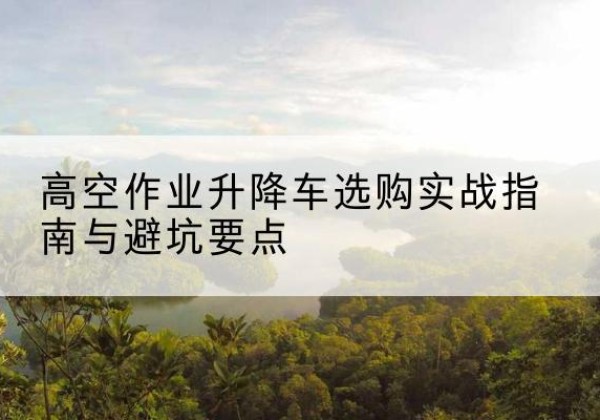 任丘升降车怎么选-高空作业升降车选购实战指南与避坑要点