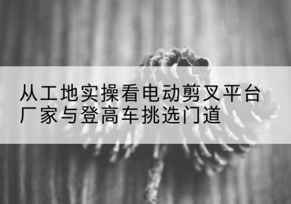 任丘电动剪叉升降平台厂家-从工地实操看电动剪叉平台厂家与登高车挑选门道